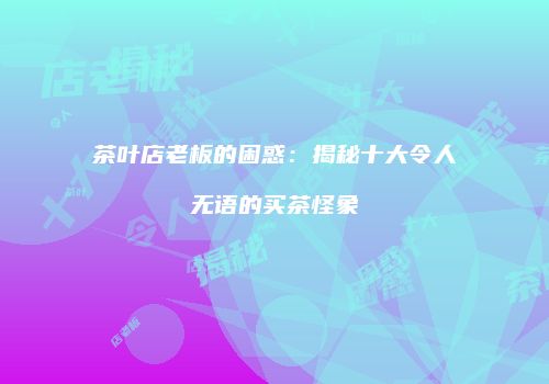 茶叶店老板的困惑：揭秘十大令人无语的买茶怪象
