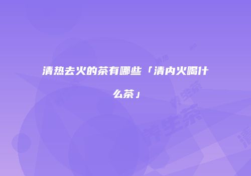 清热去火的茶有哪些「清内火喝什么茶」