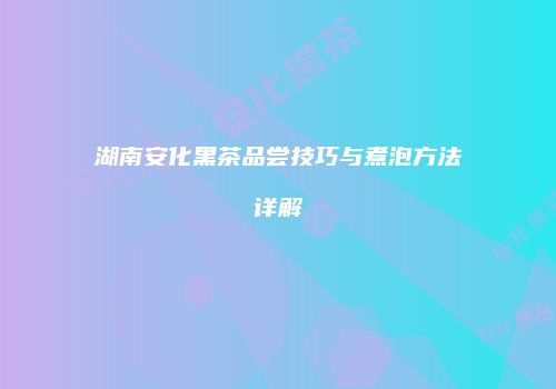 湖南安化黑茶品尝技巧与煮泡方法详解