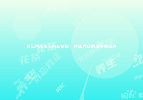 勿忘我花茶与枸杞搭配：养生美容的花茶新选择