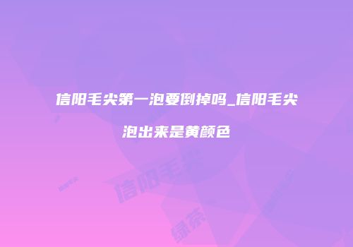 信阳毛尖第一泡要倒掉吗_信阳毛尖泡出来是黄颜色