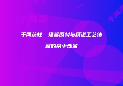 千两茶柱：珍稀原料与精湛工艺铸就的茶中瑰宝