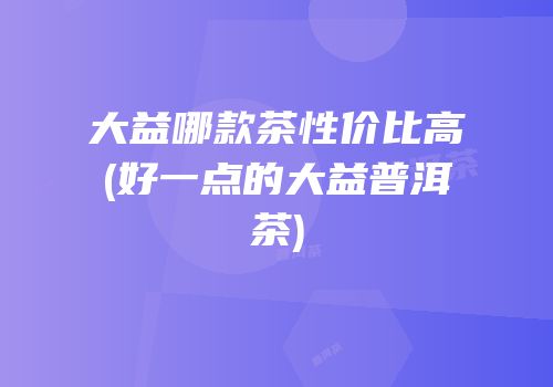 大益哪款茶性价比高(好一点的大益普洱茶)