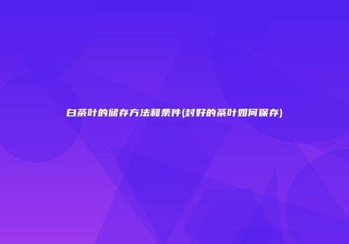 白茶叶的储存方法和条件(封好的茶叶如何保存)