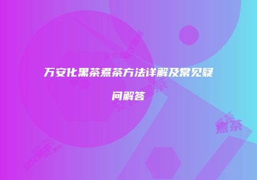 万安化黑茶煮茶方法详解及常见疑问解答