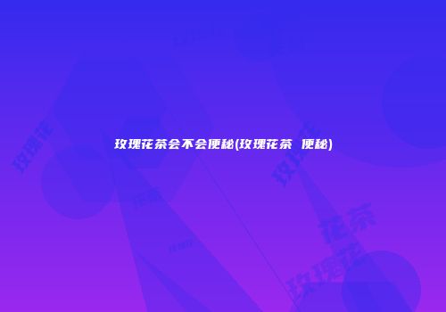 玫瑰花茶会不会便秘(玫瑰花茶 便秘)