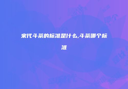 宋代斗茶的标准是什么,斗茶哪个标准