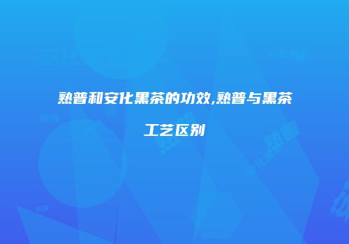 熟普和安化黑茶的功效,熟普与黑茶工艺区别