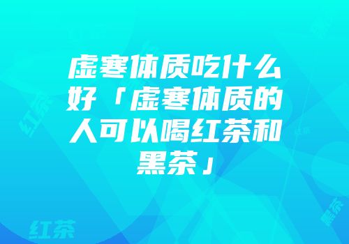 虚寒体质吃什么好「虚寒体质的人可以喝红茶和黑茶」