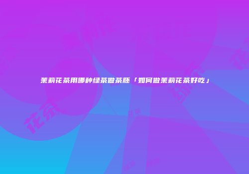 茉莉花茶用哪种绿茶做茶胚「如何做茉莉花茶好吃」