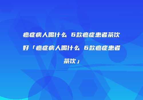 癌症病人喝什么 6款癌症患者茶饮好「癌症病人喝什么 6款癌症患者茶饮」