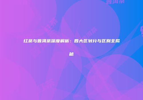 红茶与普洱茶深度解析：四大区划分与区别全揭秘