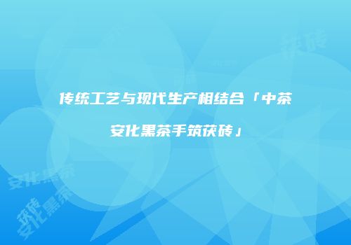 传统工艺与现代生产相结合「中茶安化黑茶手筑茯砖」