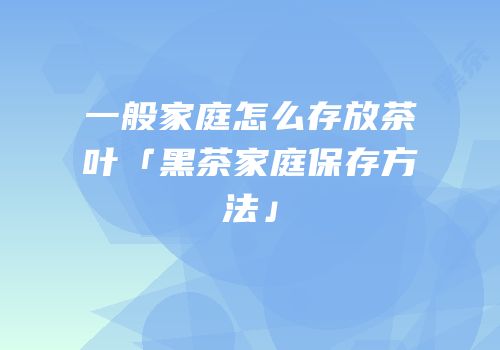 一般家庭怎么存放茶叶「黑茶家庭保存方法」