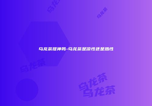 乌龙茶提神吗-乌龙茶是凉性还是热性