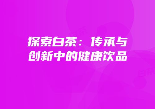 探索白茶：传承与创新中的健康饮品