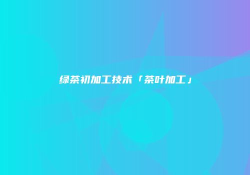 绿茶初加工技术「茶叶加工」
