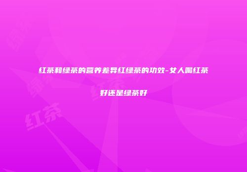 红茶和绿茶的营养差异红绿茶的功效-女人喝红茶好还是绿茶好