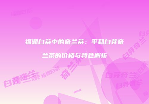 福鼎白茶中的奇兰茶：平和白芽奇兰茶的价格与特色解析