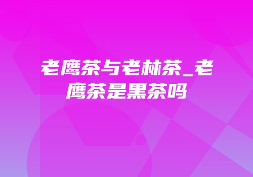 老鹰茶与老林茶_老鹰茶是黑茶吗