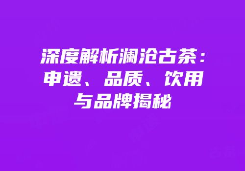 深度解析澜沧古茶：申遗、品质、饮用与品牌揭秘