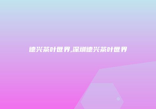 德兴茶叶世界,深圳德兴茶叶世界