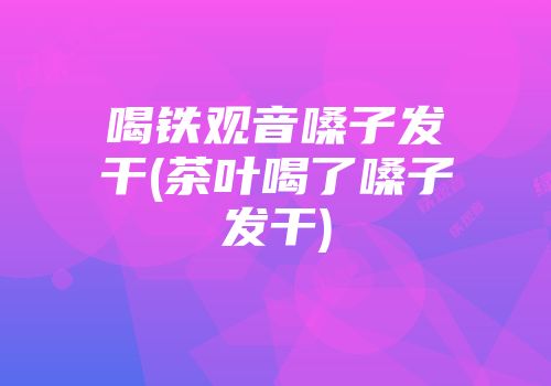 喝铁观音嗓子发干(茶叶喝了嗓子发干)