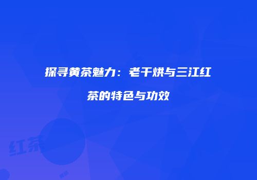 探寻黄茶魅力：老干烘与三江红茶的特色与功效