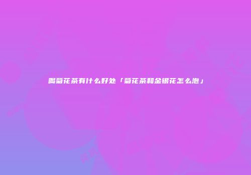 喝菊花茶有什么好处「菊花茶和金银花怎么泡」