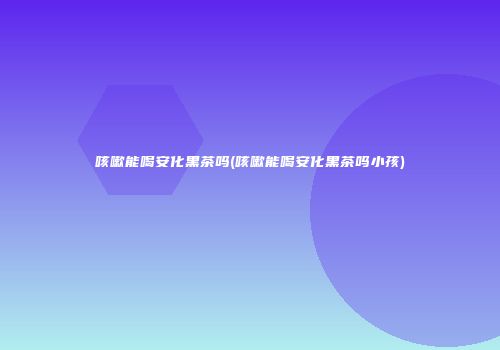 咳嗽能喝安化黑茶吗(咳嗽能喝安化黑茶吗小孩)