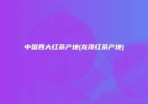 中国四大红茶产地(龙须红茶产地)