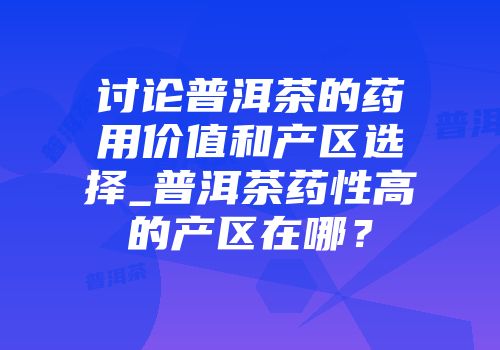 讨论普洱茶的药用价值和产区选择_普洱茶药性高的产区在哪？