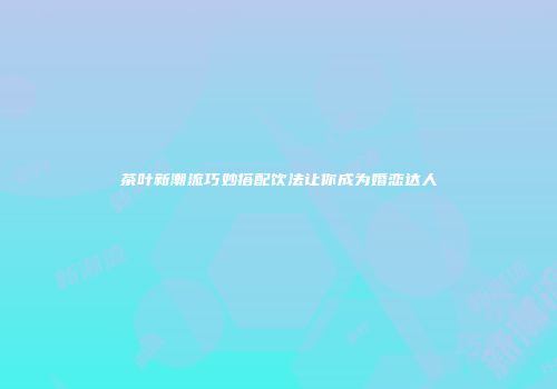 茶叶新潮流巧妙搭配饮法让你成为婚恋达人