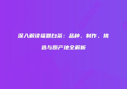 深入解读福鼎白茶：品种、制作、挑选与原产地全解析