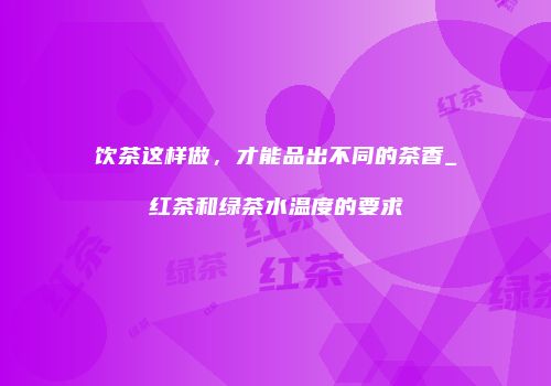 饮茶这样做，才能品出不同的茶香_红茶和绿茶水温度的要求