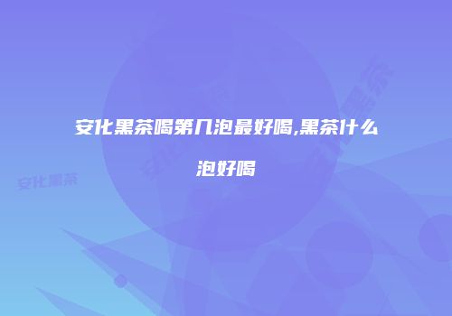 安化黑茶喝第几泡最好喝,黑茶什么泡好喝