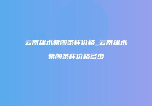 云南建水紫陶茶杯价格_云南建水紫陶茶杯价格多少