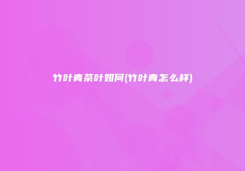 竹叶青茶叶如何(竹叶青怎么样)