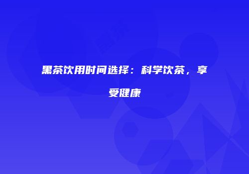 黑茶饮用时间选择：科学饮茶，享受健康