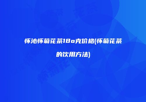 怀沁怀菊花茶18o克价格(怀菊花茶的饮用方法)