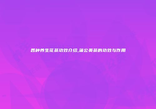 各种养生花茶功效介绍,蒲公英茶的功效与作用