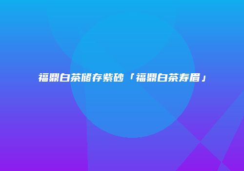 福鼎白茶储存紫砂「福鼎白茶寿眉」