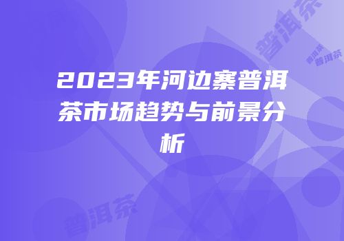 2023年河边寨普洱茶市场趋势与前景分析