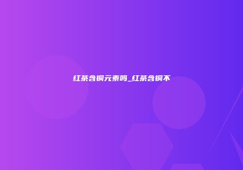 红茶含铜元素吗_红茶含铜不