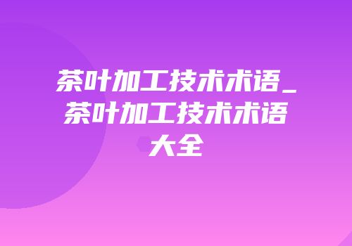 茶叶加工技术术语_茶叶加工技术术语大全