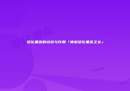 安化黑茶的功效与作用「神韵安化黑茶之乡」