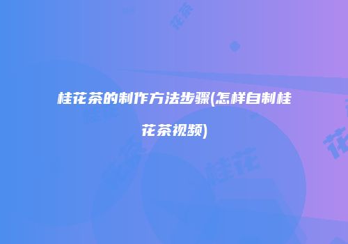 桂花茶的制作方法步骤(怎样自制桂花茶视频)
