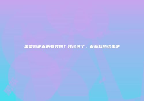 黑茶减肥真的有效吗？我试过了，看看我的结果吧