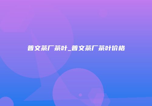 普文茶厂茶叶_普文茶厂茶叶价格