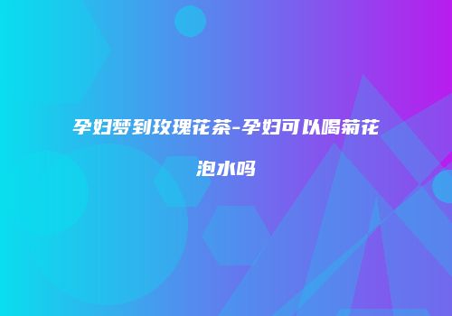 孕妇梦到玫瑰花茶-孕妇可以喝菊花泡水吗